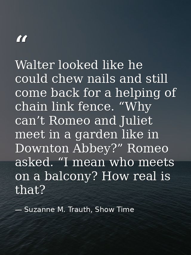 Walter looked like he could chew nails and still come back for a helping of chain link fence. “Why can’t Romeo and Julie — Suzanne M. Trauth, Show Time