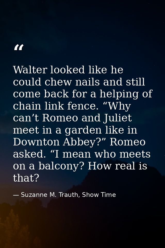 Walter looked like he could chew nails and still come back for a helping of chain link fence. “Why can’t Romeo and Julie — Suzanne M. Trauth, Show Time