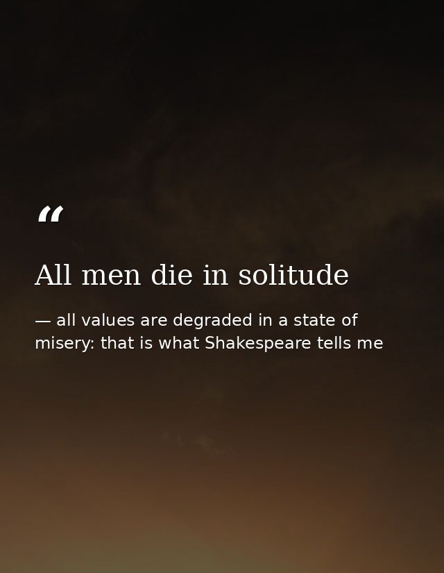 All men die in solitude — all values are degraded in a state of misery: that is what Shakespeare tells me