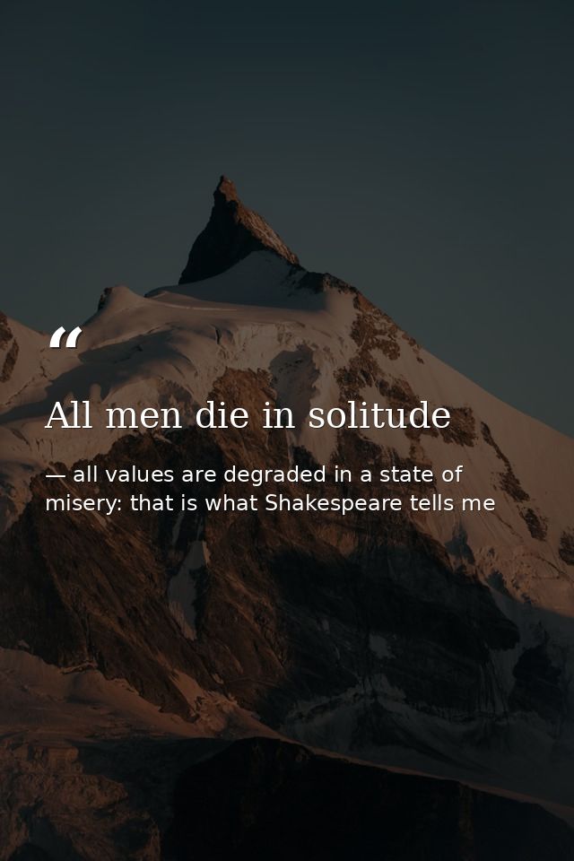 All men die in solitude — all values are degraded in a state of misery: that is what Shakespeare tells me
