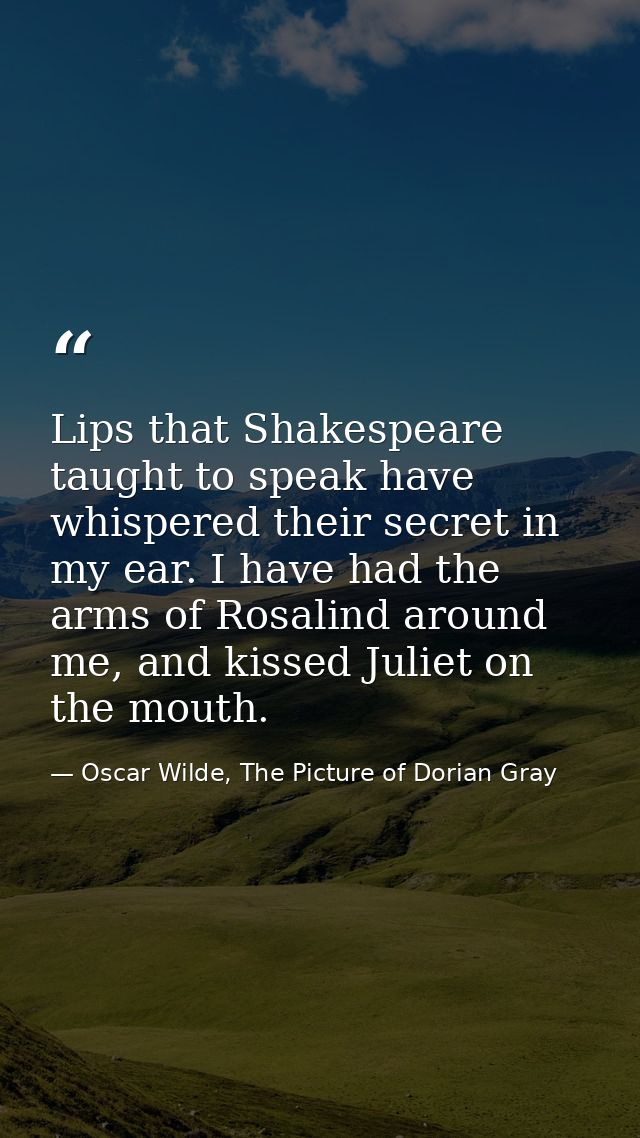 Lips that Shakespeare taught to speak have whispered their secret in my ear. I have had the arms of Rosalind around me,  — Oscar Wilde, The Picture of Dorian Gray