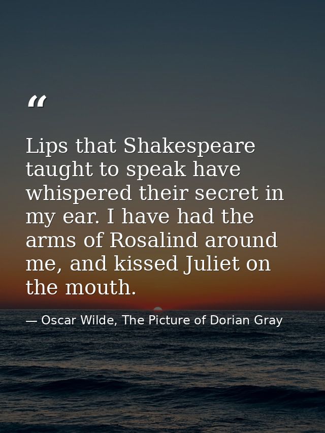 Lips that Shakespeare taught to speak have whispered their secret in my ear. I have had the arms of Rosalind around me,  — Oscar Wilde, The Picture of Dorian Gray