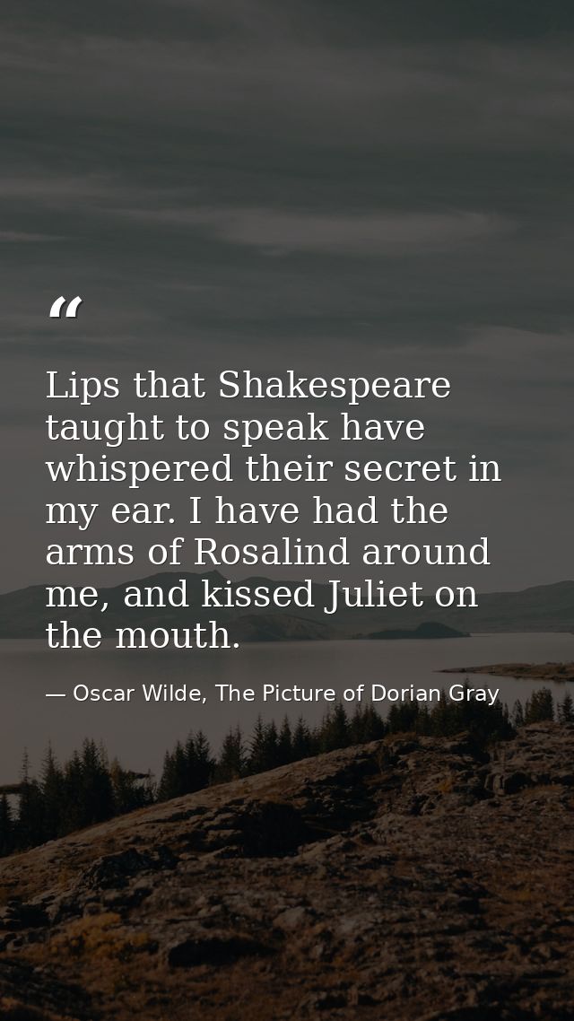 Lips that Shakespeare taught to speak have whispered their secret in my ear. I have had the arms of Rosalind around me,  — Oscar Wilde, The Picture of Dorian Gray