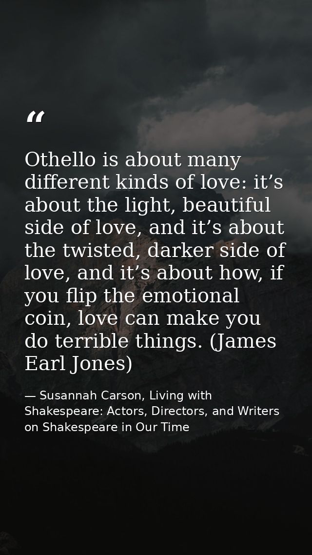 Othello is about many different kinds of love: it’s about the light, beautiful side of love, and it’s about the twisted, — Susannah Carson, Living with Shakespeare: Actors, Directors, and Writers on Shakespeare in Our Time