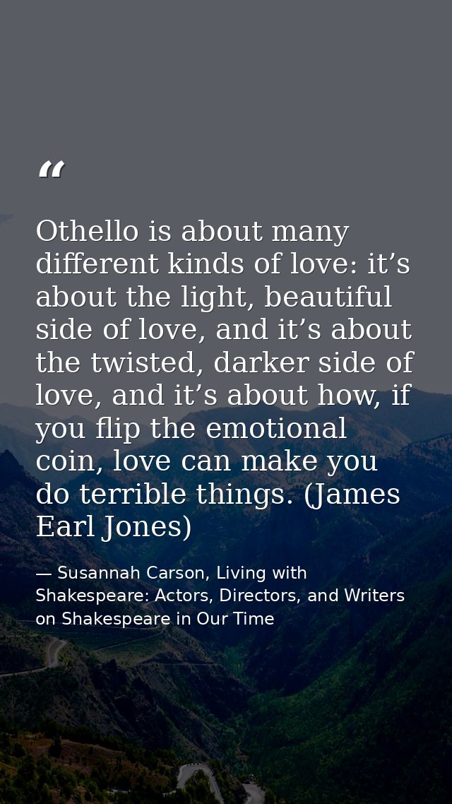Othello is about many different kinds of love: it’s about the light, beautiful side of love, and it’s about the twisted, — Susannah Carson, Living with Shakespeare: Actors, Directors, and Writers on Shakespeare in Our Time