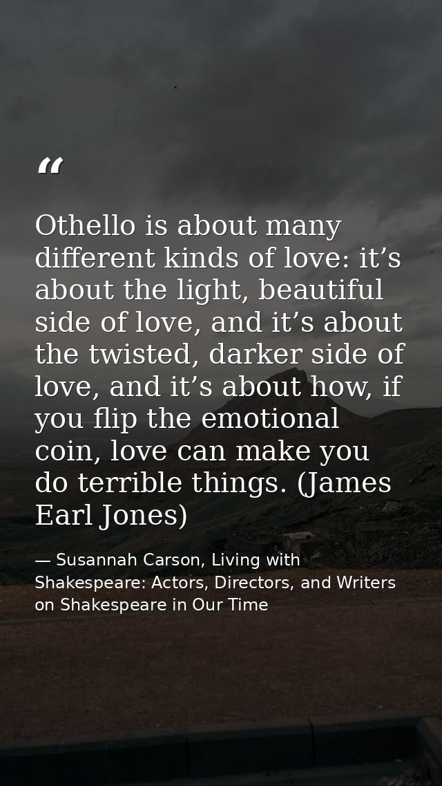 Othello is about many different kinds of love: it’s about the light, beautiful side of love, and it’s about the twisted, — Susannah Carson, Living with Shakespeare: Actors, Directors, and Writers on Shakespeare in Our Time