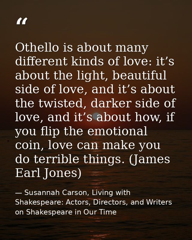 Othello is about many different kinds of love: it’s about the light, beautiful side of love, and it’s about the twisted, — Susannah Carson, Living with Shakespeare: Actors, Directors, and Writers on Shakespeare in Our Time