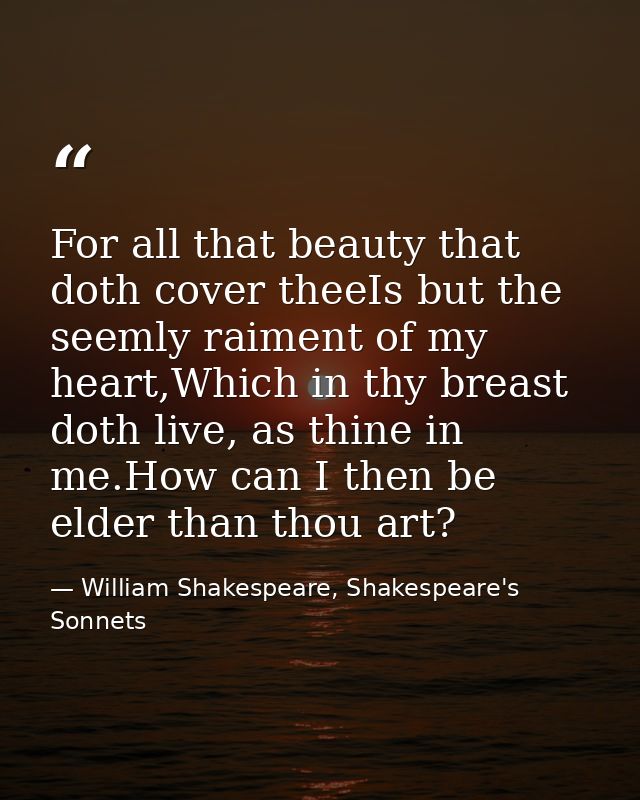 For all that beauty that doth cover theeIs but the seemly raiment of my heart,Which in thy breast doth live, as thine in — William Shakespeare, Shakespeare's Sonnets