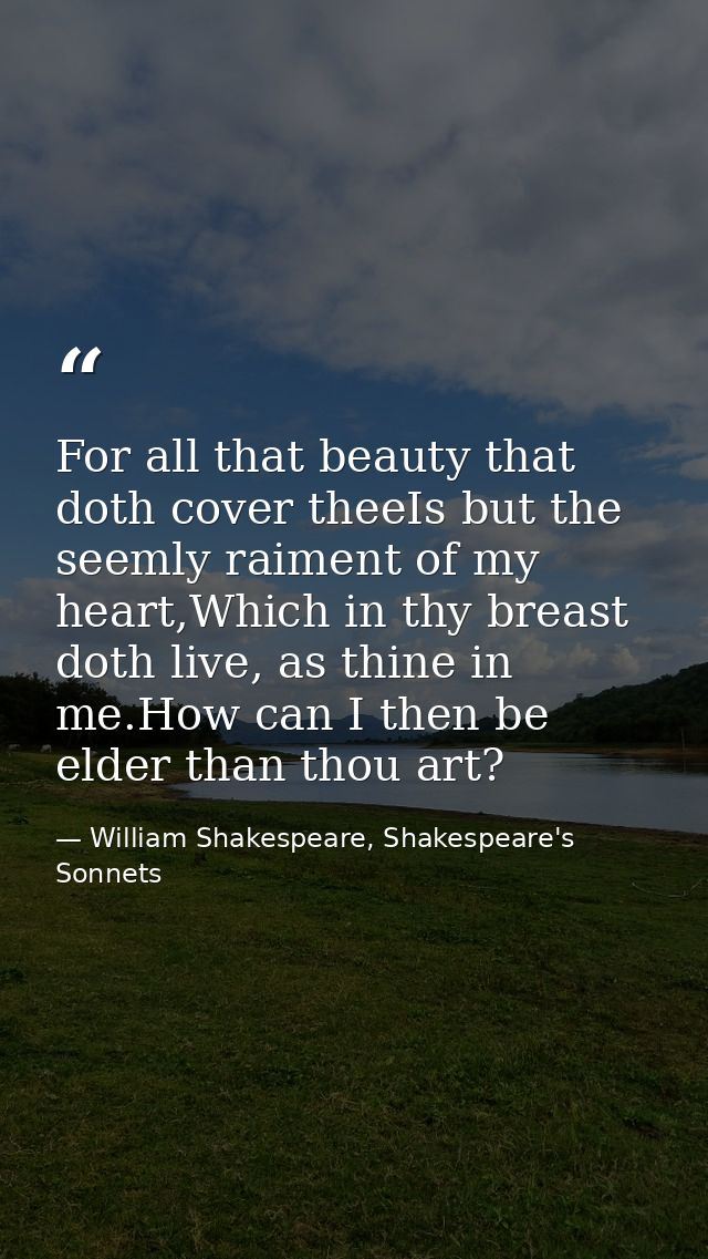 For all that beauty that doth cover theeIs but the seemly raiment of my heart,Which in thy breast doth live, as thine in — William Shakespeare, Shakespeare's Sonnets