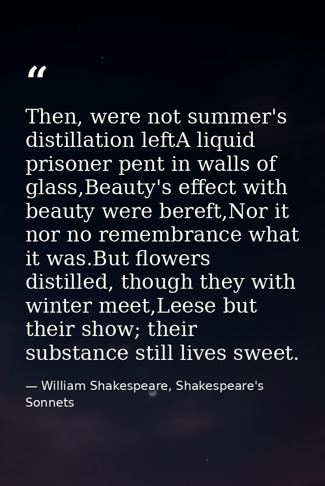 Then, were not summer's distillation leftA liquid prisoner pent in walls of glass,Beauty's effect with beauty were beref — William Shakespeare, Shakespeare's Sonnets