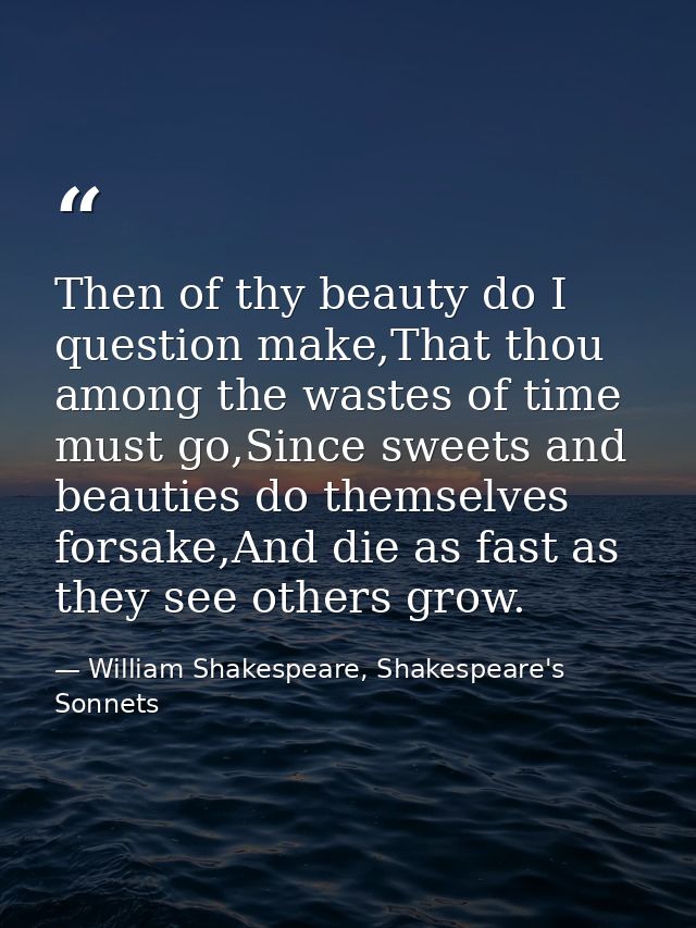 Then of thy beauty do I question make,That thou among the wastes of time must go,Since sweets and beauties do themselves — William Shakespeare, Shakespeare's Sonnets