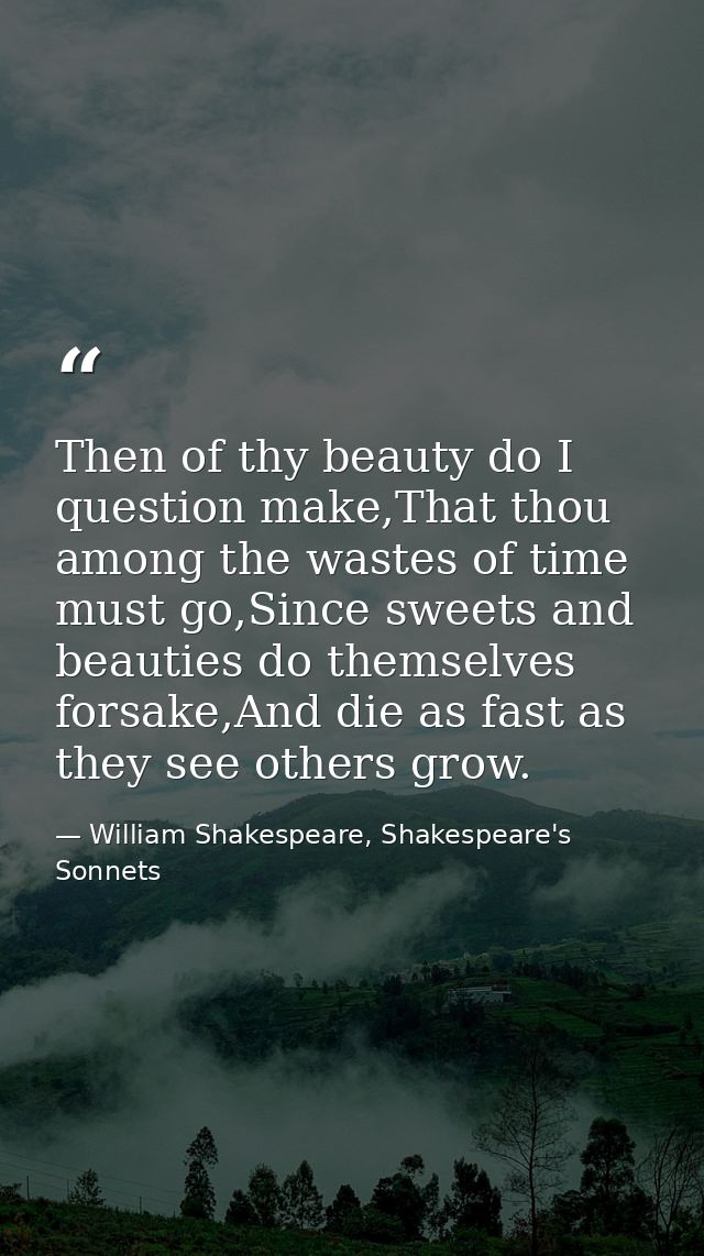 Then of thy beauty do I question make,That thou among the wastes of time must go,Since sweets and beauties do themselves — William Shakespeare, Shakespeare's Sonnets
