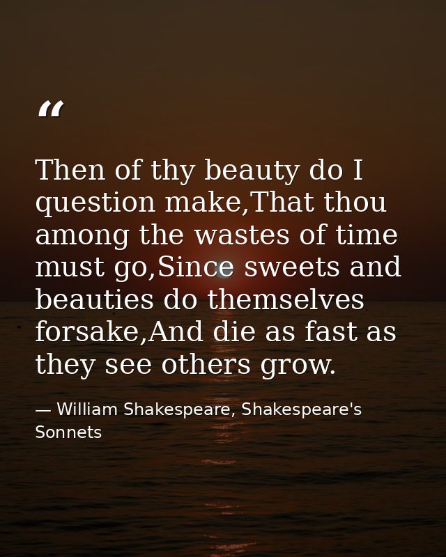 Then of thy beauty do I question make,That thou among the wastes of time must go,Since sweets and beauties do themselves — William Shakespeare, Shakespeare's Sonnets