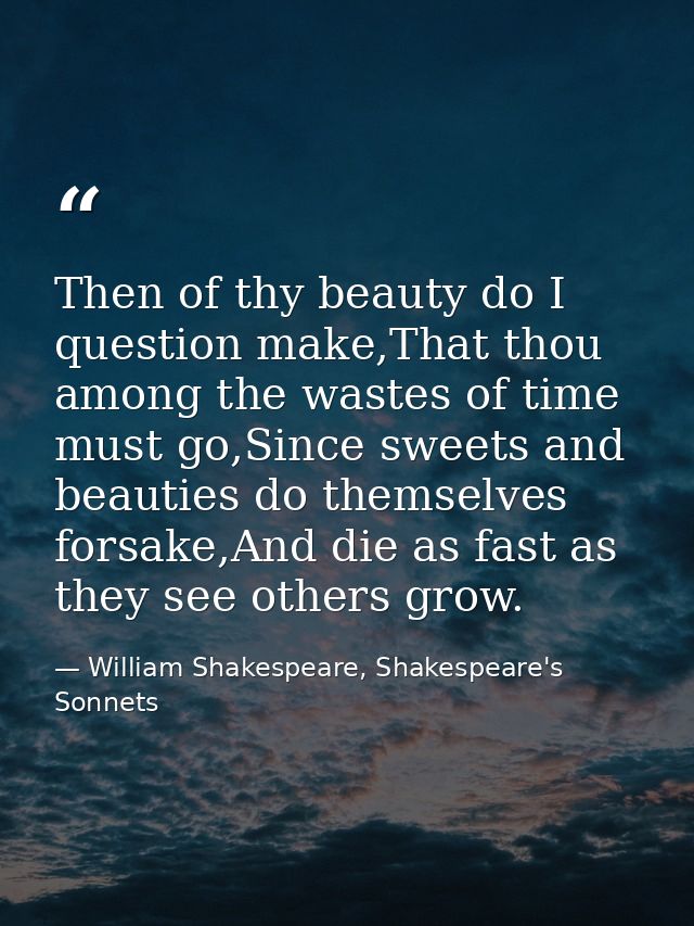 Then of thy beauty do I question make,That thou among the wastes of time must go,Since sweets and beauties do themselves — William Shakespeare, Shakespeare's Sonnets