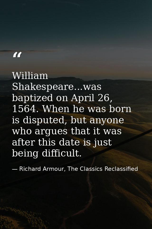 William Shakespeare...was baptized on April 26, 1564. When he was born is disputed, but anyone who argues that it was af — Richard Armour, The Classics Reclassified
