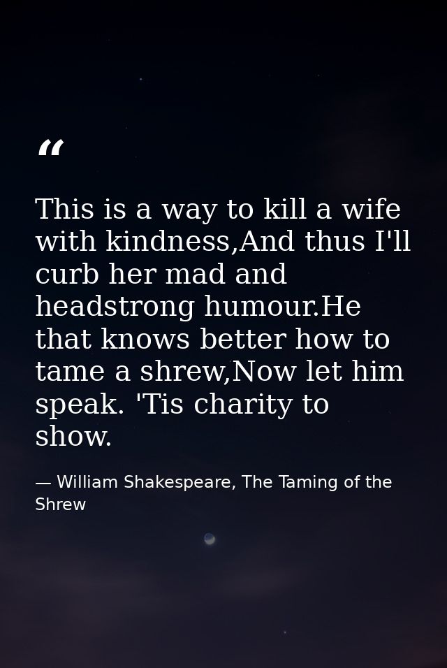 This is a way to kill a wife with kindness,And thus I'll curb her mad and headstrong humour.He that knows better how to  — William Shakespeare, The Taming of the Shrew