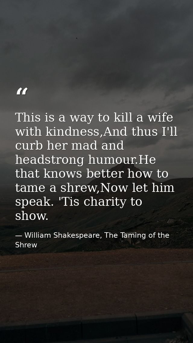 This is a way to kill a wife with kindness,And thus I'll curb her mad and headstrong humour.He that knows better how to  — William Shakespeare, The Taming of the Shrew