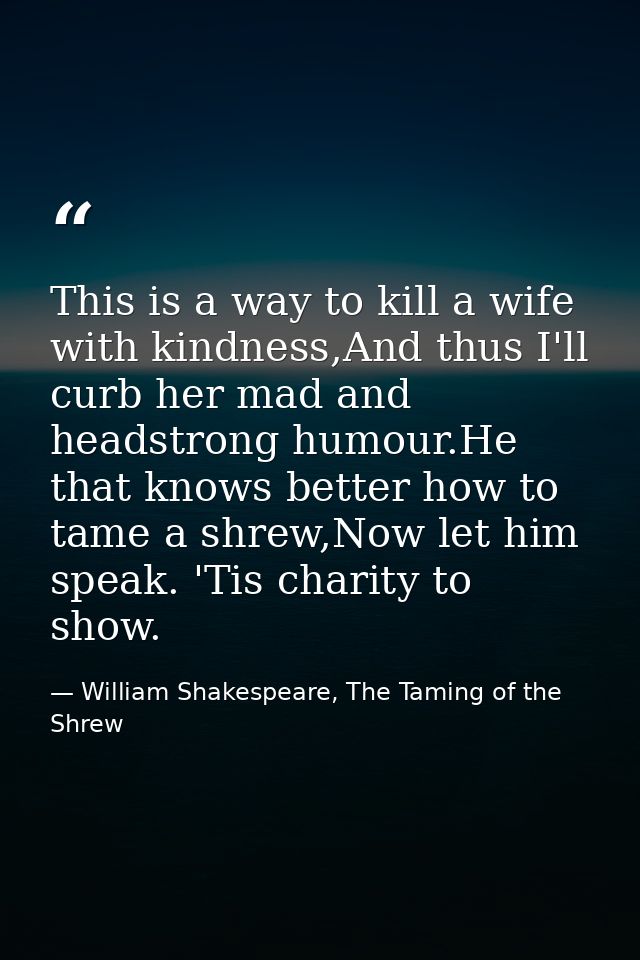 This is a way to kill a wife with kindness,And thus I'll curb her mad and headstrong humour.He that knows better how to  — William Shakespeare, The Taming of the Shrew