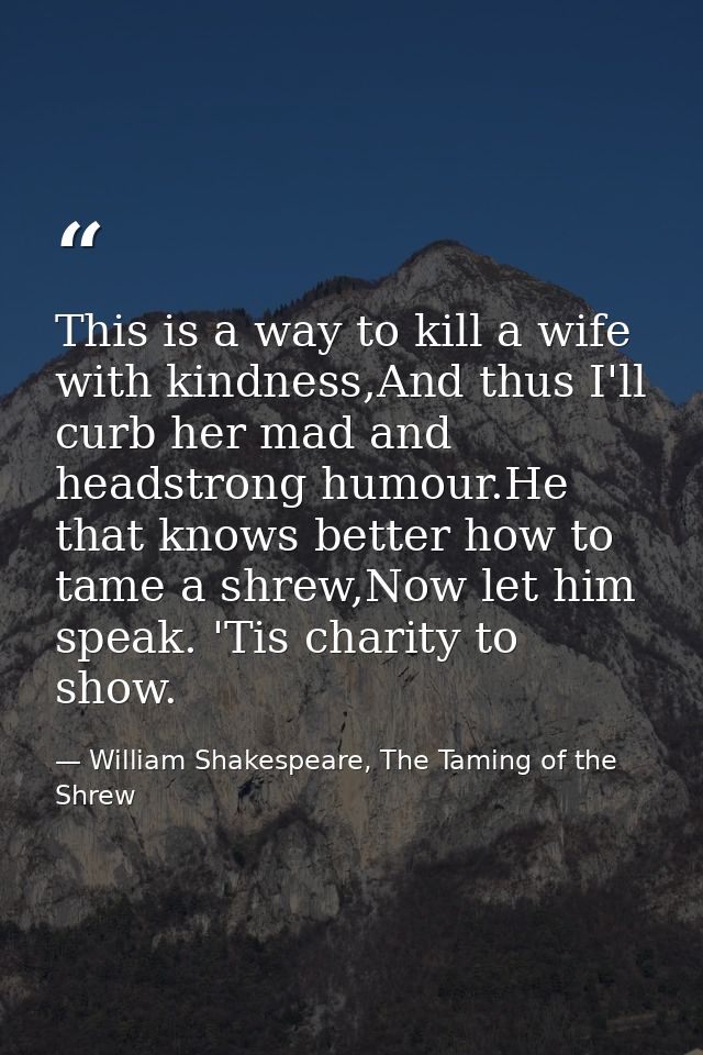 This is a way to kill a wife with kindness,And thus I'll curb her mad and headstrong humour.He that knows better how to  — William Shakespeare, The Taming of the Shrew