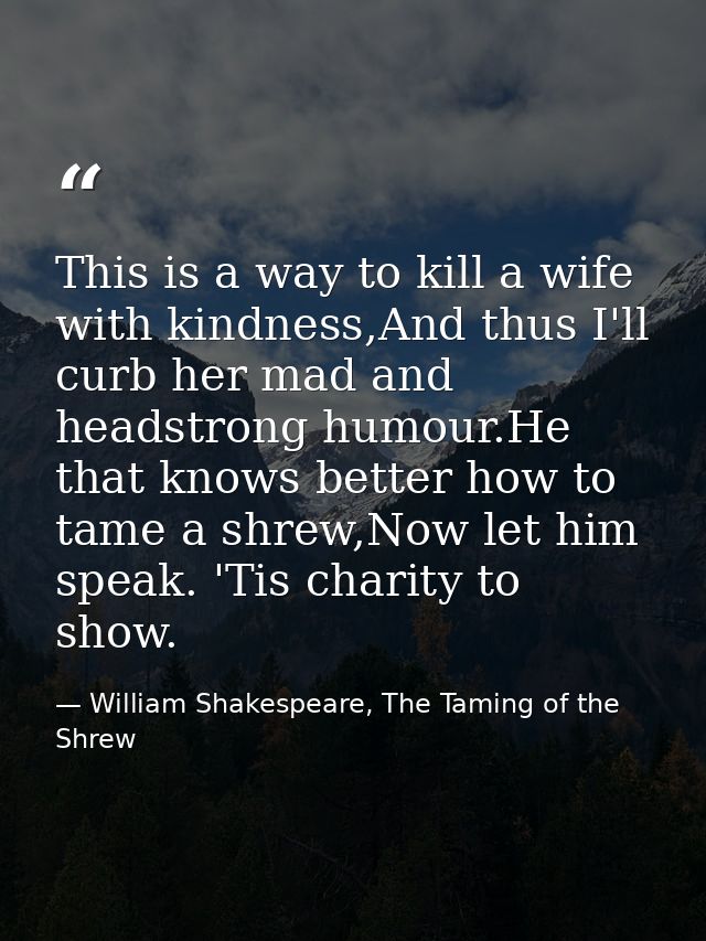 This is a way to kill a wife with kindness,And thus I'll curb her mad and headstrong humour.He that knows better how to  — William Shakespeare, The Taming of the Shrew