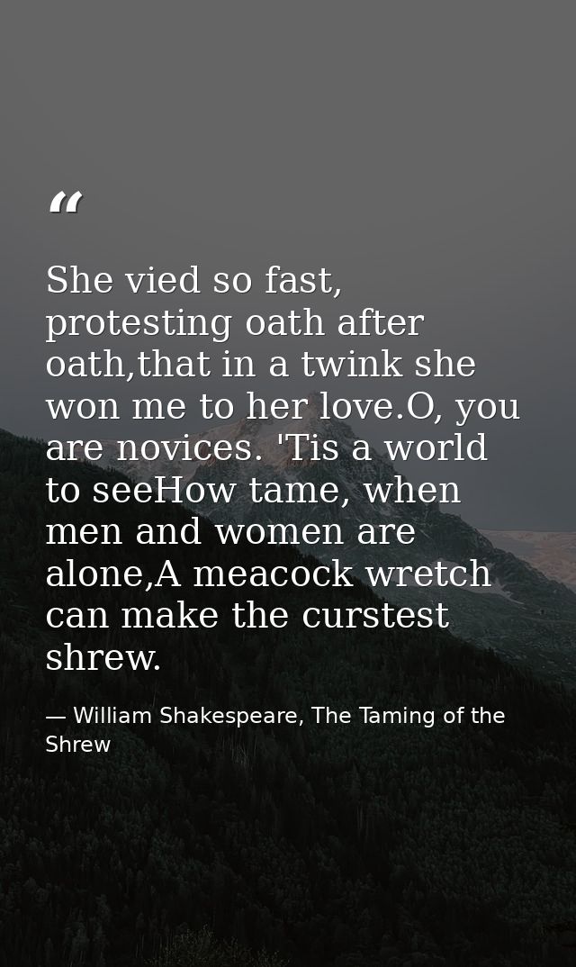 She vied so fast, protesting oath after oath,that in a twink she won me to her love.O, you are novices. 'Tis a world to  — William Shakespeare, The Taming of the Shrew