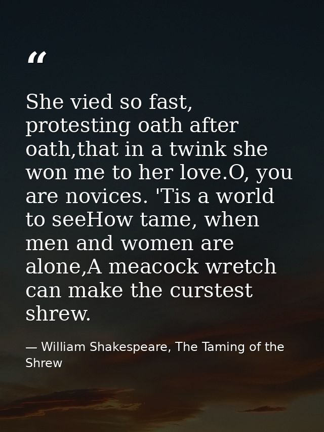 She vied so fast, protesting oath after oath,that in a twink she won me to her love.O, you are novices. 'Tis a world to  — William Shakespeare, The Taming of the Shrew