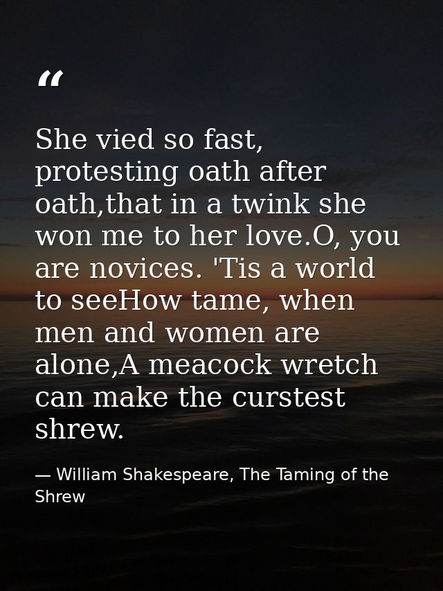 She vied so fast, protesting oath after oath,that in a twink she won me to her love.O, you are novices. 'Tis a world to  — William Shakespeare, The Taming of the Shrew