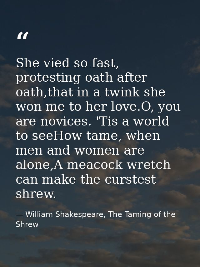 She vied so fast, protesting oath after oath,that in a twink she won me to her love.O, you are novices. 'Tis a world to  — William Shakespeare, The Taming of the Shrew