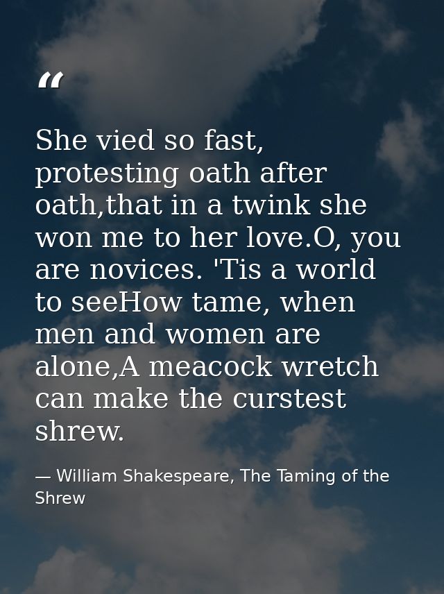 She vied so fast, protesting oath after oath,that in a twink she won me to her love.O, you are novices. 'Tis a world to  — William Shakespeare, The Taming of the Shrew