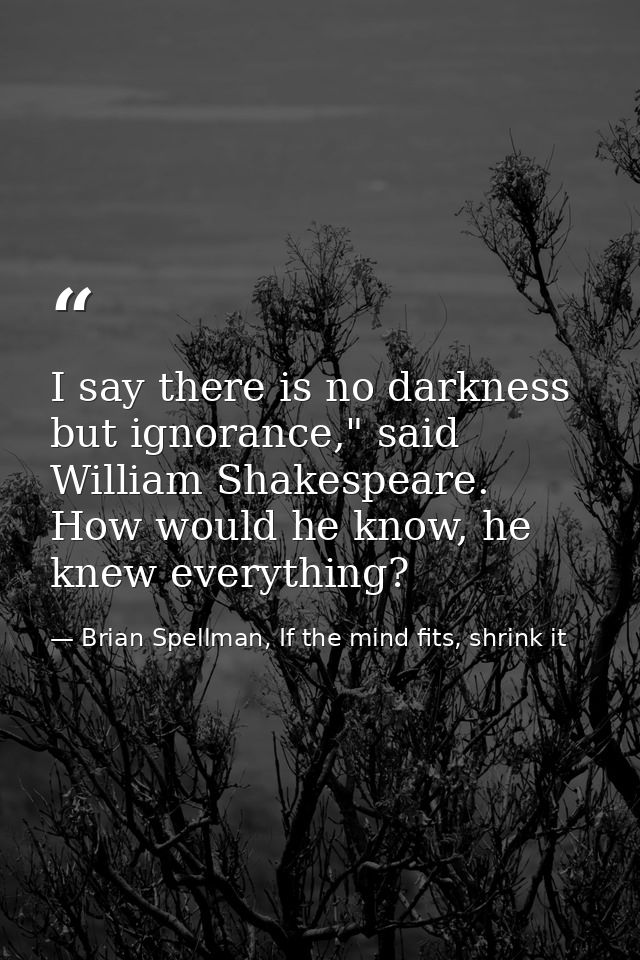 I say there is no darkness but ignorance," said William Shakespeare. How would he know, he knew everything? — Brian Spellman, If the mind fits, shrink it