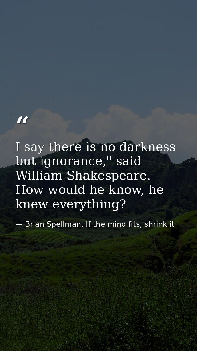 I say there is no darkness but ignorance," said William Shakespeare. How would he know, he knew everything? — Brian Spellman, If the mind fits, shrink it