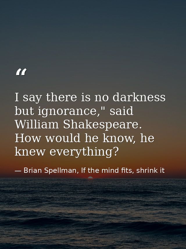 I say there is no darkness but ignorance," said William Shakespeare. How would he know, he knew everything? — Brian Spellman, If the mind fits, shrink it