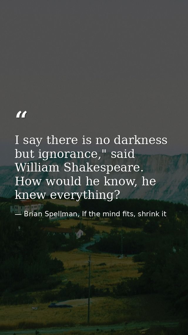 I say there is no darkness but ignorance," said William Shakespeare. How would he know, he knew everything? — Brian Spellman, If the mind fits, shrink it
