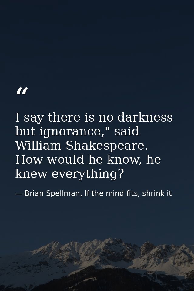 I say there is no darkness but ignorance," said William Shakespeare. How would he know, he knew everything? — Brian Spellman, If the mind fits, shrink it