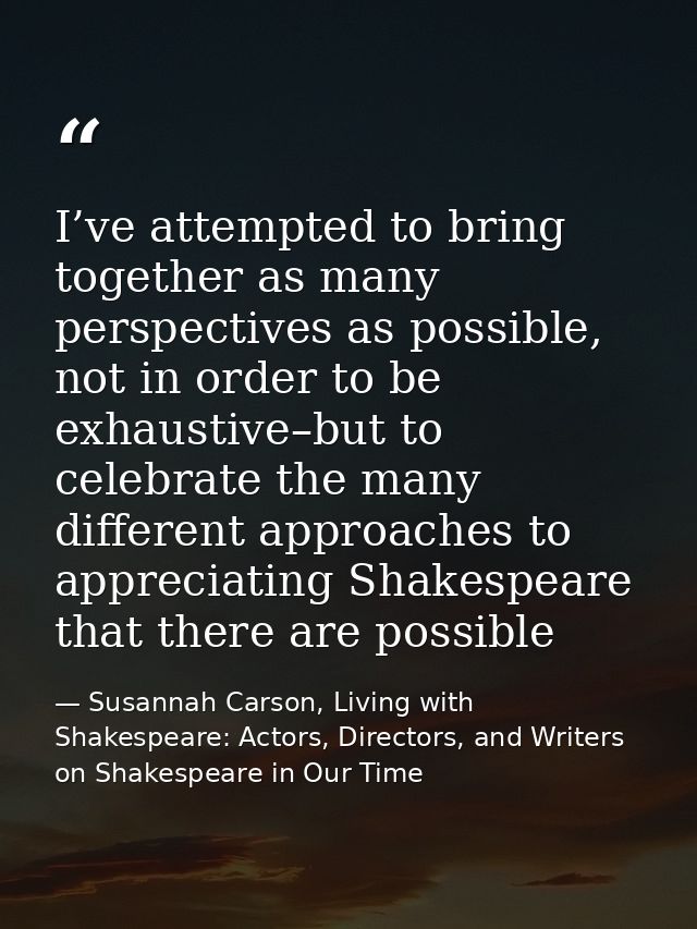 I’ve attempted to bring together as many perspectives as possible, not in order to be exhaustive–but to celebrate the ma — Susannah Carson, Living with Shakespeare: Actors, Directors, and Writers on Shakespeare in Our Time