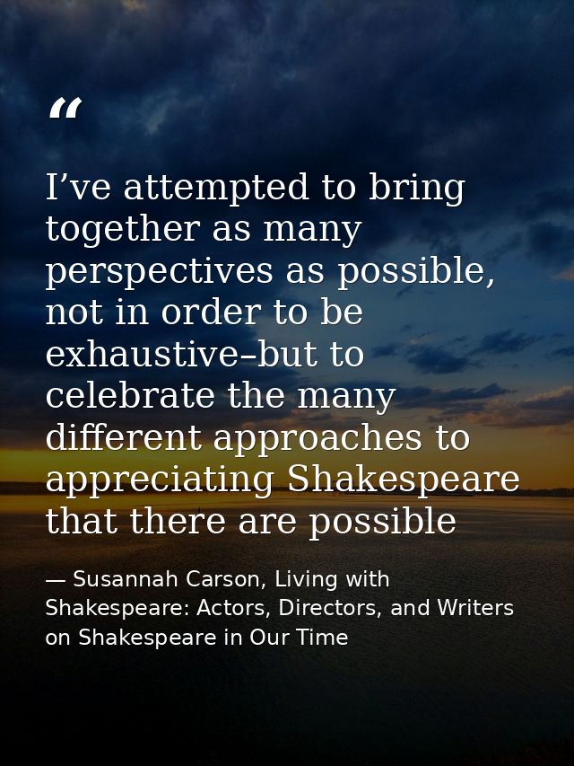 I’ve attempted to bring together as many perspectives as possible, not in order to be exhaustive–but to celebrate the ma — Susannah Carson, Living with Shakespeare: Actors, Directors, and Writers on Shakespeare in Our Time