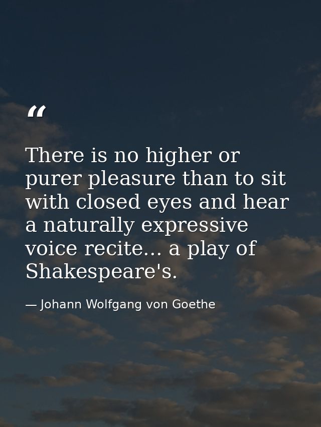 There is no higher or purer pleasure than to sit with closed eyes and hear a naturally expressive voice recite... a play — Johann Wolfgang von Goethe
