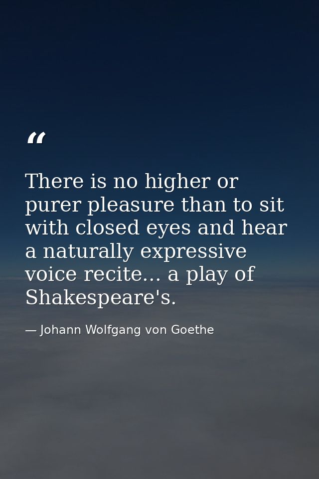 There is no higher or purer pleasure than to sit with closed eyes and hear a naturally expressive voice recite... a play — Johann Wolfgang von Goethe