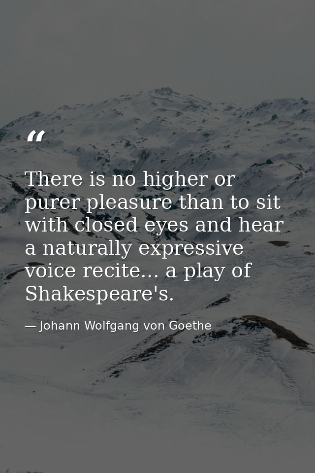 There is no higher or purer pleasure than to sit with closed eyes and hear a naturally expressive voice recite... a play — Johann Wolfgang von Goethe