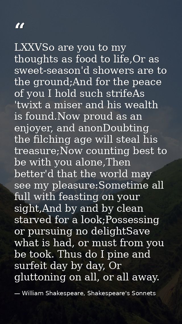 LXXVSo are you to my thoughts as food to life,Or as sweet-season'd showers are to the ground;And for the peace of you I  — William Shakespeare, Shakespeare's Sonnets