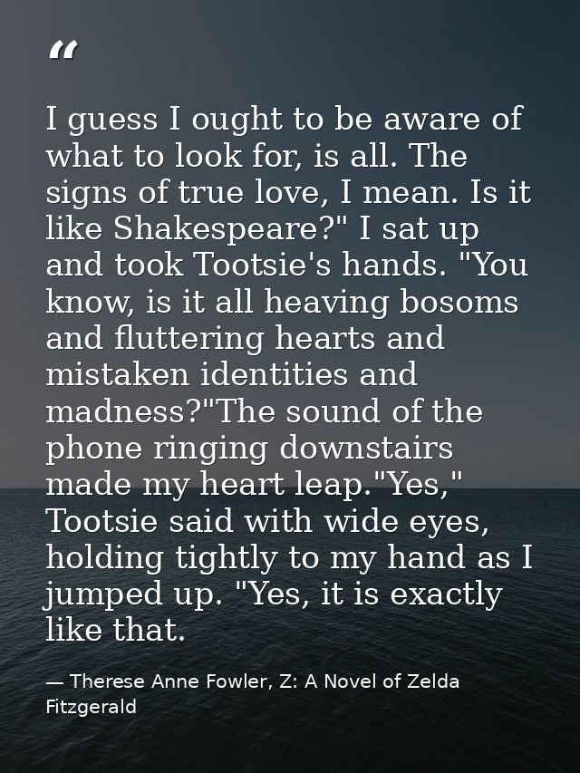 I guess I ought to be aware of what to look for, is all. The signs of true love, I mean. Is it like Shakespeare?" I sat  — Therese Anne Fowler, Z: A Novel of Zelda Fitzgerald