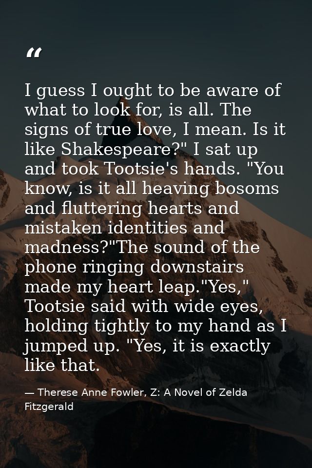I guess I ought to be aware of what to look for, is all. The signs of true love, I mean. Is it like Shakespeare?" I sat  — Therese Anne Fowler, Z: A Novel of Zelda Fitzgerald