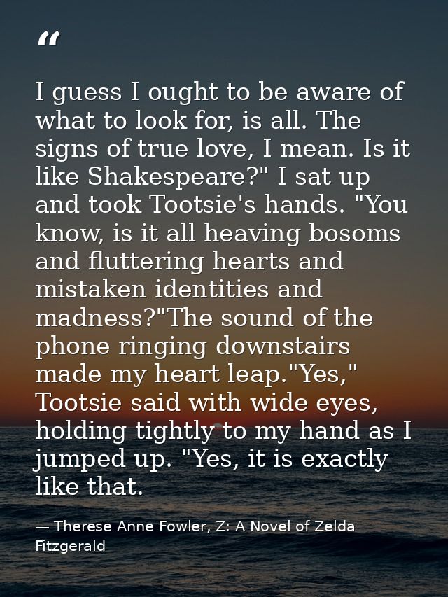 I guess I ought to be aware of what to look for, is all. The signs of true love, I mean. Is it like Shakespeare?" I sat  — Therese Anne Fowler, Z: A Novel of Zelda Fitzgerald