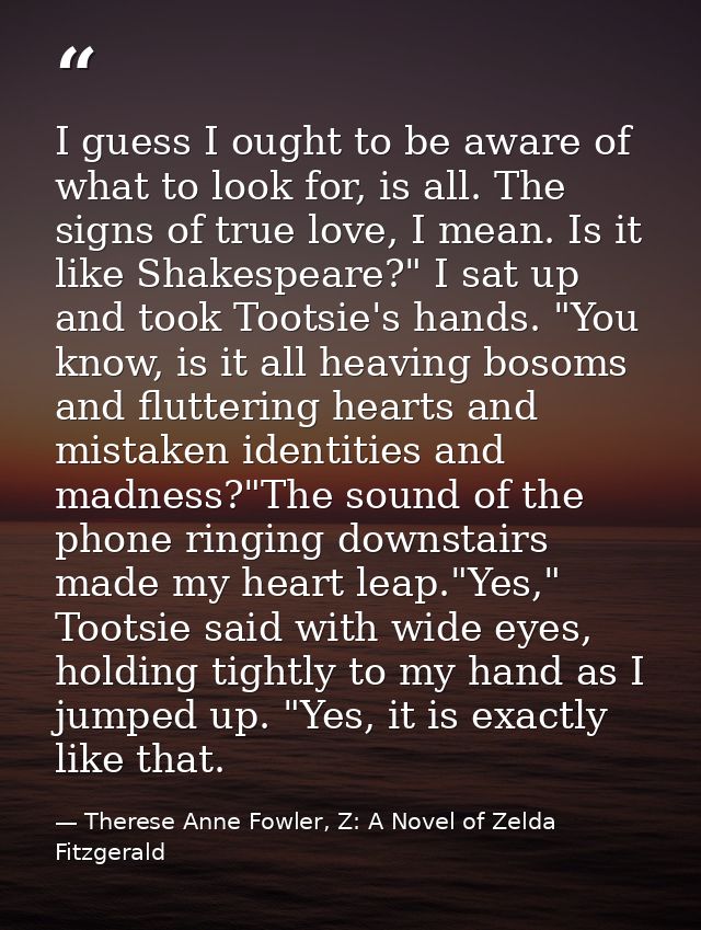 I guess I ought to be aware of what to look for, is all. The signs of true love, I mean. Is it like Shakespeare?" I sat  — Therese Anne Fowler, Z: A Novel of Zelda Fitzgerald