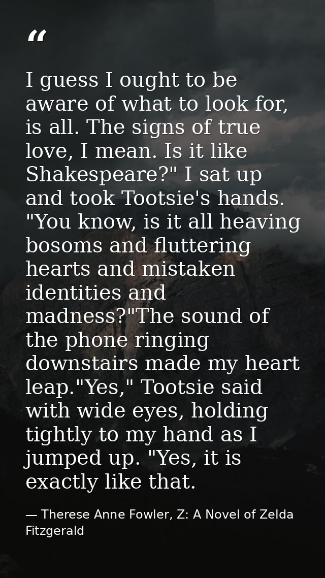 I guess I ought to be aware of what to look for, is all. The signs of true love, I mean. Is it like Shakespeare?" I sat  — Therese Anne Fowler, Z: A Novel of Zelda Fitzgerald