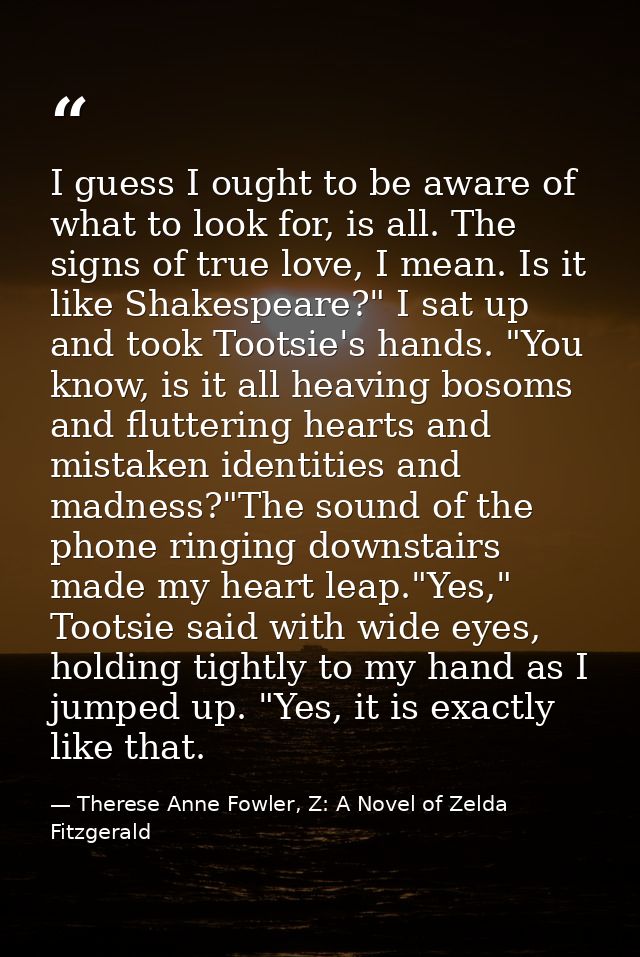 I guess I ought to be aware of what to look for, is all. The signs of true love, I mean. Is it like Shakespeare?" I sat  — Therese Anne Fowler, Z: A Novel of Zelda Fitzgerald