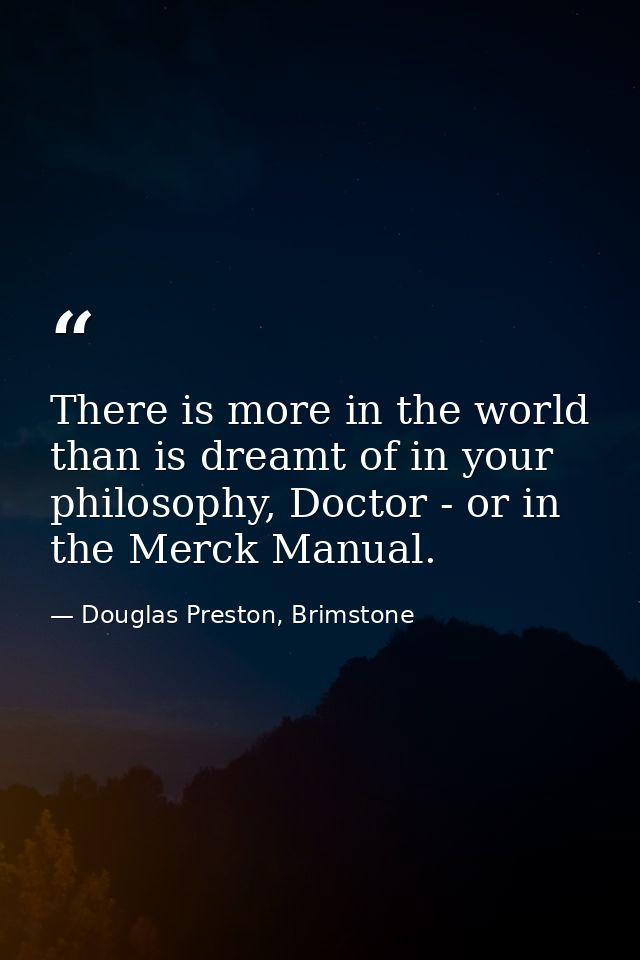 There is more in the world than is dreamt of in your philosophy, Doctor - or in the Merck Manual. — Douglas Preston, Brimstone