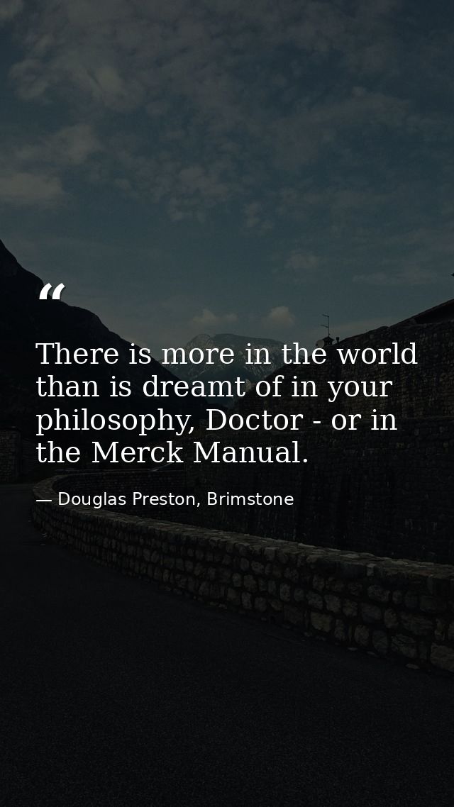 There is more in the world than is dreamt of in your philosophy, Doctor - or in the Merck Manual. — Douglas Preston, Brimstone