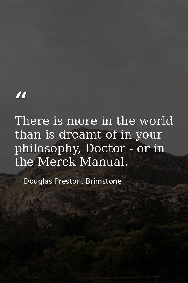 There is more in the world than is dreamt of in your philosophy, Doctor - or in the Merck Manual. — Douglas Preston, Brimstone