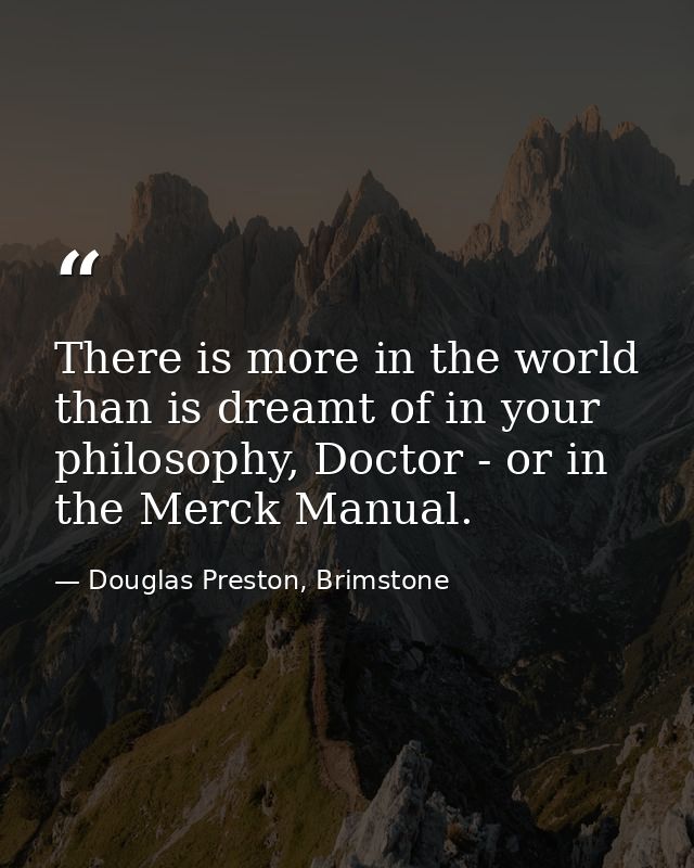 There is more in the world than is dreamt of in your philosophy, Doctor - or in the Merck Manual. — Douglas Preston, Brimstone